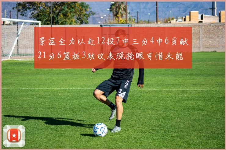 景菡全力以赴12投7中三分4中6贡献21分6篮板3助攻表现抢眼可惜未能赢得比赛