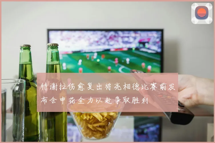 特谢拉伤愈复出将亮相德比赛前发布会申花全力以赴争取胜利