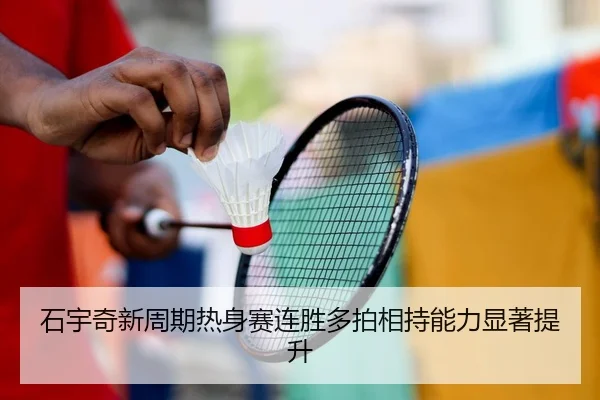 石宇奇新周期热身赛连胜多拍相持能力显著提升